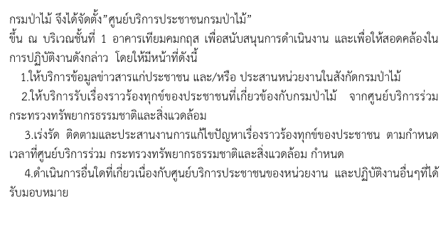 กรมป่าไม้ จึงได้จัดตั้ง”ศูนย์บริการประชาชนกรมป่าไม้”
ขึ้น ณ บริเวณชั้นที่ 1 อาคารเทียมคมกฤส เพื่อสนับสนุนการดำเนินงาน และเพื่อให้สอดคล้องในการปฏิบัติงานดังกล่าว  โดยให้มีหน้าที่ดังนี้
   1.ให้บริการข้อมูลข่าวสารแก่ประชาชน และ/หรือ ประสานหน่วยงานในสังกัดกรมป่าไม้
 2.ให้บริการรับเรื่องราวร้องทุกข์ของประชาชนที่เกี่ยวข้องกับกรมป่าไม้ จากศูนย์บริการร่วม กระทรวงทรัพยากรธรรมชาติและสิ่งแวดล้อม
  3.เร่งรัด ติดตามและประสานงานการแก้ไขปัญหาเรื่องราวร้องทุกข์ของประชาชน ตามกำหนดเวลาที่ศูนย์บริการร่วม กระทรวงทรัพยากรธรรมชาติและสิ่งแวดล้อม กำหนด
  4.ดำเนินการอื่นใดที่เกี่ยวเนื่องกับศูนย์บริการประชาชนของหน่วยงาน และปฏิบัติงานอื่นๆที่ได้รับมอบหมาย